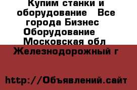 Купим станки и оборудование - Все города Бизнес » Оборудование   . Московская обл.,Железнодорожный г.